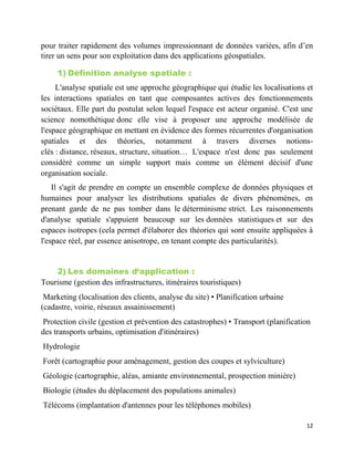 12
pour traiter rapidement des volumes impressionnant de données variées, afin d’en
tirer un sens pour son exploitation dans des applications géospatiales.
1) Définition analyse spatiale :
L'analyse spatiale est une approche géographique qui étudie les localisations et
les interactions spatiales en tant que composantes actives des fonctionnements
sociétaux. Elle part du postulat selon lequel l'espace est acteur organisé. C'est une
science nomothétique donc elle vise à proposer une approche modélisée de
l'espace géographique en mettant en évidence des formes récurrentes d'organisation
spatiales et des théories, notamment à travers diverses notions-
clés : distance, réseaux, structure, situation… L'espace n'est donc pas seulement
considéré comme un simple support mais comme un élément décisif d'une
organisation sociale.
Il s'agit de prendre en compte un ensemble complexe de données physiques et
humaines pour analyser les distributions spatiales de divers phénomènes, en
prenant garde de ne pas tomber dans le déterminisme strict. Les raisonnements
d'analyse spatiale s'appuient beaucoup sur les données statistiques et sur des
espaces isotropes (cela permet d'élaborer des théories qui sont ensuite appliquées à
l'espace réel, par essence anisotrope, en tenant compte des particularités).
2) Les domaines d‘application :
Tourisme (gestion des infrastructures, itinéraires touristiques)
Marketing (localisation des clients, analyse du site) • Planification urbaine
(cadastre, voirie, réseaux assainissement)
Protection civile (gestion et prévention des catastrophes) • Transport (planification
des transports urbains, optimisation d'itinéraires)
Hydrologie
Forêt (cartographie pour aménagement, gestion des coupes et sylviculture)
Géologie (cartographie, aléas, amiante environnemental, prospection minière)
Biologie (études du déplacement des populations animales)
Télécoms (implantation d'antennes pour les téléphones mobiles)
 