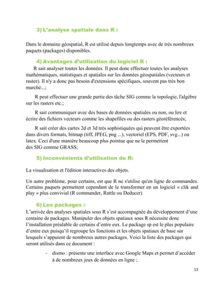 13
3) L’analyse spatiale dans R :
Dans le domaine géospatial, R est utilisé depuis longtemps avec de très nombreux
paquets (packages) disponibles.
4) Avantages d’utilisation du logiciel R :
R sait analyser toutes les données. Il peut donc effectuer toutes les analyses
mathématiques, statistiques et spatiales sur les données géospatiales (vecteurs et
raster). Il n'y a donc pas besoin d'extensions spécifiques, souvent pas très bon
marché...;
R peut effectuer une grande partie des tâche SIG comme la topologie, l'algèbre
sur les rasters etc.;
R sait communiquer avec des bases de données spatiales ou non, ou lire et
écrire des fichiers vecteurs comme les shapefiles ou des rasters géoréférencés;
R sait créer des cartes 2d et 3d très sophistiquées qui peuvent être exportées
dans divers formats, bitmap (tiff, JPEG, png ...), vectoriel (EPS, PDF, svg...) ou
latex. Ceci d'une manière beaucoup plus pointue que ne le permettent
des SIG comme GRASS;
5) Inconvénients d’utilisation de R:
La visualisation et l'édition interactives des objets.
Un autre problème, pour certains, est que R ne s'utilise qu'en ligne de commandes.
Certains paquets permettent cependant de le transformer en un logiciel « clik and
play » plus convivial (R commander, Rattle ou Deducer)
6) Les packages :
L’arrivée des analyses spatiales sous R s’est accompagnée du développement d’une
centaine de packages. Manipuler des objets spatiaux sous R nécessite donc
l’installation préalable de certains d’entre eux. Le package sp est le plus populaire
d’entre eux puisqu’il regroupe les fonctions et les objets spatiaux de base sur
lesquels s’appuient de nombreux autres packages. Voici la liste des packages qui
seront utilisés dans ce document :
- dismo : présente une interface avec Google Maps et permet d’accéder
à de nombreux jeux de données en ligne ;
 