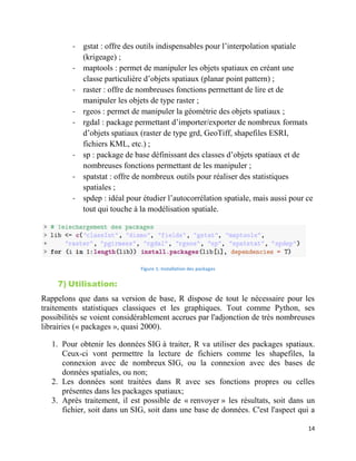 14
- gstat : offre des outils indispensables pour l’interpolation spatiale
(krigeage) ;
- maptools : permet de manipuler les objets spatiaux en créant une
classe particulière d’objets spatiaux (planar point pattern) ;
- raster : offre de nombreuses fonctions permettant de lire et de
manipuler les objets de type raster ;
- rgeos : permet de manipuler la géométrie des objets spatiaux ;
- rgdal : package permettant d’importer/exporter de nombreux formats
d’objets spatiaux (raster de type grd, GeoTiff, shapefiles ESRI,
fichiers KML, etc.) ;
- sp : package de base définissant des classes d’objets spatiaux et de
nombreuses fonctions permettant de les manipuler ;
- spatstat : offre de nombreux outils pour réaliser des statistiques
spatiales ;
- spdep : idéal pour étudier l’autocorrélation spatiale, mais aussi pour ce
tout qui touche à la modélisation spatiale.
Figure 1: Installation des packages
7) Utilisation:
Rappelons que dans sa version de base, R dispose de tout le nécessaire pour les
traitements statistiques classiques et les graphiques. Tout comme Python, ses
possibilités se voient considérablement accrues par l'adjonction de très nombreuses
librairies (« packages », quasi 2000).
1. Pour obtenir les données SIG à traiter, R va utiliser des packages spatiaux.
Ceux-ci vont permettre la lecture de fichiers comme les shapefiles, la
connexion avec de nombreux SIG, ou la connexion avec des bases de
données spatiales, ou non;
2. Les données sont traitées dans R avec ses fonctions propres ou celles
présentes dans les packages spatiaux;
3. Après traitement, il est possible de « renvoyer » les résultats, soit dans un
fichier, soit dans un SIG, soit dans une base de données. C'est l'aspect qui a
 