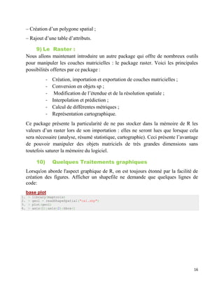 16
– Création d’un polygone spatial ;
– Rajout d’une table d’attributs.
9) Le Raster :
Nous allons maintenant introduire un autre package qui offre de nombreux outils
pour manipuler les couches matricielles : le package raster. Voici les principales
possibilités offertes par ce package :
- Création, importation et exportation de couches matricielles ;
- Conversion en objets sp ;
- Modification de l’étendue et de la résolution spatiale ;
- Interpolation et prédiction ;
- Calcul de différentes métriques ;
- Représentation cartographique.
Ce package présente la particularité de ne pas stocker dans la mémoire de R les
valeurs d’un raster lors de son importation : elles ne seront lues que lorsque cela
sera nécessaire (analyse, résumé statistique, cartographie). Ceci présente l’avantage
de pouvoir manipuler des objets matriciels de très grandes dimensions sans
toutefois saturer la mémoire du logiciel.
10) Quelques Traitements graphiques
Lorsqu'on aborde l'aspect graphique de R, on est toujours étonné par la facilité de
création des figures. Afficher un shapefile ne demande que quelques lignes de
code:
base plot
1. > library(maptools)
2. > geol = readShapeSpatial("cal.shp")
3. > plot(geol)
4. > axis(1);axis(2):bbox()
 