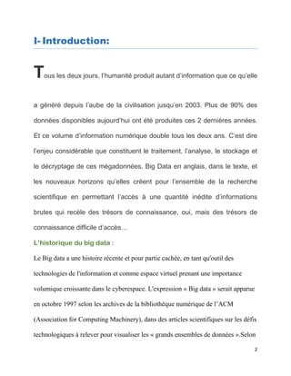 2
I- Introduction:
Tous les deux jours, l’humanité produit autant d’information que ce qu’elle
a généré depuis l’aube de la civilisation jusqu’en 2003. Plus de 90% des
données disponibles aujourd’hui ont été produites ces 2 dernières années.
Et ce volume d’information numérique double tous les deux ans. C’est dire
l’enjeu considérable que constituent le traitement, l’analyse, le stockage et
le décryptage de ces mégadonnées, Big Data en anglais, dans le texte, et
les nouveaux horizons qu’elles créent pour l’ensemble de la recherche
scientifique en permettant l’accès à une quantité inédite d’informations
brutes qui recèle des trésors de connaissance, oui, mais des trésors de
connaissance difficile d’accès…
L’historique du big data :
Le Big data a une histoire récente et pour partie cachée, en tant qu'outil des
technologies de l'information et comme espace virtuel prenant une importance
volumique croissante dans le cyberespace. L'expression « Big data » serait apparue
en octobre 1997 selon les archives de la bibliothèque numérique de l’ACM
(Association for Computing Machinery), dans des articles scientifiques sur les défis
technologiques à relever pour visualiser les « grands ensembles de données ».Selon
 
