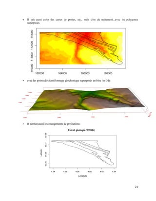 21
 R sait aussi créer des cartes de pentes, etc., mais c'est du traitement...avec les polygones
superposés
 avec les points d'échantillonnage géochimique superposés en bleu (en 3d):
 R permet aussi les changements de projections:
 