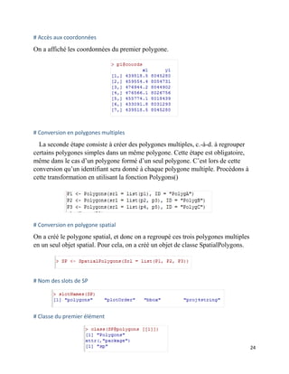 24
# Accès aux coordonnées
On a affiché les coordonnées du premier polygone.
# Conversion en polygones multiples
La seconde étape consiste à créer des polygones multiples, c.-à-d. à regrouper
certains polygones simples dans un même polygone. Cette étape est obligatoire,
même dans le cas d’un polygone formé d’un seul polygone. C’est lors de cette
conversion qu’un identifiant sera donné à chaque polygone multiple. Procédons à
cette transformation en utilisant la fonction Polygons()
# Conversion en polygone spatial
On a créé le polygone spatial, et donc on a regroupé ces trois polygones multiples
en un seul objet spatial. Pour cela, on a créé un objet de classe SpatialPolygons.
# Nom des slots de SP
# Classe du premier élément
 