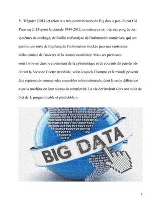 3
V. Tréguier (2014) et selon la « très courte histoire du Big data » publiés par Gil
Press en 201316 pour la période 1944-2012, sa naissance est liée aux progrès des
systèmes de stockage, de fouille et d'analyse de l'information numérisée, qui ont
permis une sorte de Big bang de l'information stockée puis une croissance
inflationniste de l'univers de la donnée numérisée. Mais ses prémisses
sont à trouver dans le croisement de la cybernétique et de courants de pensée nés
durant la Seconde Guerre mondiale, selon lesquels l’homme et le monde peuvent
être représentés comme «des ensembles informationnels, dont la seule différence
avec la machine est leur niveau de complexité. La vie deviendrait alors une suite de
0 et de 1, programmable et prédictible ».
 