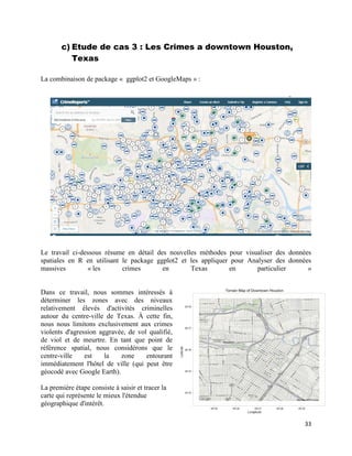 33
c) Etude de cas 3 : Les Crimes a downtown Houston,
Texas
La combinaison de package « ggplot2 et GoogleMaps » :
Le travail ci-dessous résume en détail des nouvelles méthodes pour visualiser des données
spatiales en R en utilisant le package ggplot2 et les appliquer pour Analyser des données
massives « les crimes en Texas en particulier »
Dans ce travail, nous sommes intéressés à
déterminer les zones avec des niveaux
relativement élevés d'activités criminelles
autour du centre-ville de Texas. À cette fin,
nous nous limitons exclusivement aux crimes
violents d'agression aggravée, de vol qualifié,
de viol et de meurtre. En tant que point de
référence spatial, nous considérons que le
centre-ville est la zone entourant
immédiatement l'hôtel de ville (qui peut être
géocodé avec Google Earth).
La première étape consiste à saisir et tracer la
carte qui représente le mieux l'étendue
géographique d'intérêt.
 