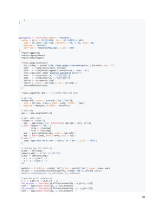 36
)
}
ggooglemap <- function(location = 'houston',
center = c(lat = 29.7632836, lon = -95.3632715), API,
type = c('color','bw')[1], rgbcoefs = c(0, 1, 0), zoom = 10,
maptype = 'terrain',
destfile = 'TemporaryMap.jpg', n_pix = 640)
{
require(ggplot2)
require(RgoogleMaps)
require(ReadImages)
if(!missing(location)){
url_string <- paste('http://maps.google.com/maps/geo?q=', location, sep = '')
site <- readLines(url(url_string))
site <- site[which(regexpr('coordinates', site) > 0)]
if(is.na(site)) stop('location geocoding error.')
site <- strsplit(site, '[')[[1]][2]
site <- strsplit(site, ',')[[1]][1:2]
latlon <- as.numeric(site)
center <- c(lat = latlon[2], lon = latlon[1])
closeAllConnections()
}
if(missing(API)) API <- '' # ENTER YOUR API HERE
# get map
GetMap(API, center = center[c('lat','lon')],
size = c(n_pix, n_pix), zoom = zoom, format = 'jpg',
maptype = maptype, destfile = destfile)
# load map
map <- read.jpeg(destfile)
# deal with color
if(type == 'color'){
map <- apply(map, 1:2, function(v) rgb(v[1], v[2], v[3]))
} else if(type == 'bw') {
nrow <- nrow(map)
ncol <- ncol(map)
map <- grey(rgb2grey(map, coefs = rgbcoefs))
map <- matrix(map, nrow = nrow, ncol = ncol)
} else {
stop('type must be either 'color' or 'bw'', call. = FALSE)
}
# reshape map for plotting
m_map <- melt(map)
names(m_map) <- c('x','y','fill')
m_map <- within(m_map,{
x <- x - n_pix/2 - 1
y <- y - n_pix/2 - 1
})
mapInfo <- list(lat = center['lat'], lon = center['lon'], zoom = zoom, map)
XY_cent <- LatLon2XY.centered(mapInfo, center['lat'], center['lon'])
#XY2LatLon(HouMapInfo, XY_cent$newX, XY_cent$newY)
# geocode pixel references
s <- (-n_pix/2) : (n_pix/2 - 1)
lat_wrapper <- function(x) XY2LatLon(mapInfo, -n_pix/2, x)[1]
lats <- apply(data.frame(s), 1, lat_wrapper)
lon_wrapper <- function(y) XY2LatLon(mapInfo, y, -n_pix/2)[2]
lons <- apply(data.frame(s), 1, lon_wrapper)
 