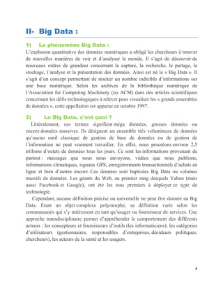 4
II- Big Data :
1) Le phénomène Big Data :
L’explosion quantitative des données numériques a obligé les chercheurs à trouver
de nouvelles manières de voir et d’analyser le monde. Il s’agit de découvrir de
nouveaux ordres de grandeur concernant la capture, la recherche, le partage, le
stockage, l’analyse et la présentation des données. Ainsi est né le « Big Data ». Il
s’agit d’un concept permettant de stocker un nombre indicible d’informations sur
une base numérique. Selon les archives de la bibliothèque numérique de
l’Association for Computing Machinery (ou ACM) dans des articles scientifiques
concernant les défis technologiques à relever pour visualiser les « grands ensembles
de données », cette appellation est apparue en octobre 1997.
2) Le Big Data, c’est quoi ?
Littéralement, ces termes signifient méga données, grosses données ou
encore données massives. Ils désignent un ensemble très volumineux de données
qu’aucun outil classique de gestion de base de données ou de gestion de
l’information ne peut vraiment travailler. En effet, nous procréons environ 2,5
trillions d’octets de données tous les jours. Ce sont les informations provenant de
partout : messages que nous nous envoyons, vidéos que nous publions,
informations climatiques, signaux GPS, enregistrements transactionnels d’achats en
ligne et bien d’autres encore. Ces données sont baptisées Big Data ou volumes
massifs de données. Les géants du Web, au premier rang desquels Yahoo (mais
aussi Facebook et Google), ont été les tous premiers à déployer ce type de
technologie.
Cependant, aucune définition précise ou universelle ne peut être donnée au Big
Data. Etant un objet complexe polymorphe, sa définition varie selon les
communautés qui s’y intéressent en tant qu’usager ou fournisseur de services. Une
approche transdisciplinaire permet d’appréhender le comportement des différents
acteurs : les concepteurs et fournisseurs d’outils (les informaticiens), les catégories
d’utilisateurs (gestionnaires, responsables d’entreprises, décideurs politiques,
chercheurs), les acteurs de la santé et les usagers.
 