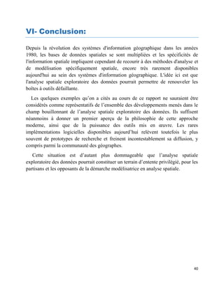 40
VI- Conclusion:
Depuis la révolution des systèmes d'information géographique dans les années
1980, les bases de données spatiales se sont multipliées et les spécificités de
l'information spatiale impliquent cependant de recourir à des méthodes d'analyse et
de modélisation spécifiquement spatiale, encore très rarement disponibles
aujourd'hui au sein des systèmes d'information géographique. L'idée ici est que
l'analyse spatiale exploratoire des données pourrait permettre de renouveler les
boîtes à outils défaillante.
Les quelques exemples qu’on a cités au cours de ce rapport ne sauraient être
considérés comme représentatifs de l’ensemble des développements menés dans le
champ bouillonnant de l’analyse spatiale exploratoire des données. Ils suffisent
néanmoins à donner un premier aperçu de la philosophie de cette approche
moderne, ainsi que de la puissance des outils mis en œuvre. Les rares
implémentations logicielles disponibles aujourd’hui relèvent toutefois le plus
souvent de prototypes de recherche et freinent incontestablement sa diffusion, y
compris parmi la communauté des géographes.
Cette situation est d’autant plus dommageable que l’analyse spatiale
exploratoire des données pourrait constituer un terrain d’entente privilégié, pour les
partisans et les opposants de la démarche modélisatrice en analyse spatiale.
 
