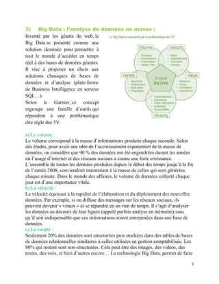 5
3) Big Data : l’analyse de données en masse :
Inventé par les géants du web, le
Big Data se présente comme une
solution dessinée pour permettre à
tout le monde d’accéder en temps
réel à des bases de données géantes.
Il vise à proposer un choix aux
solutions classiques de bases de
données et d’analyse (plate-forme
de Business Intelligence en serveur
SQL…).
Selon le Gartner, ce concept
regroupe une famille d’outils qui
répondent à une problématique
dite règle des 5V.
a) Le volume :
Le volume correspond à la masse d’informations produite chaque seconde. Selon
des études, pour avoir une idée de l’accroissement exponentiel de la masse de
données, on considère que 90 % des données ont été engendrées durant les années
où l’usage d’internet et des réseaux sociaux a connu une forte croissance.
L’ensemble de toutes les données produites depuis le début des temps jusqu’à la fin
de l’année 2008, conviendrait maintenant à la masse de celles qui sont générées
chaque minute. Dans le monde des affaires, le volume de données collecté chaque
jour est d’une importance vitale.
b) La vélocité :
La vélocité équivaut à la rapidité de l’élaboration et du déploiement des nouvelles
données. Par exemple, si on diffuse des messages sur les réseaux sociaux, ils
peuvent devenir « viraux » et se répandre en un rien de temps. Il s’agit d’analyser
les données au décours de leur lignée (appelé parfois analyse en mémoire) sans
qu’il soit indispensable que ces informations soient entreposées dans une base de
données.
c) La variété :
Seulement 20% des données sont structurées puis stockées dans des tables de bases
de données relationnelles similaires à celles utilisées en gestion comptabilisée. Les
80% qui restent sont non-structurées. Cela peut être des images, des vidéos, des
textes, des voix, et bien d’autres encore… La technologie Big Data, permet de faire
 