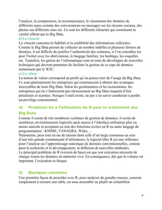 6
l’analyse, la comparaison, la reconnaissance, le classement des données de
différents types comme des conversations ou messages sur les réseaux sociaux, des
photos sur différents sites etc. Ce sont les différents éléments qui constituent la
variété offerte par le Big Data.
d) La véracité
La véracité concerne la fiabilité et la crédibilité des informations collectées.
Comme le Big Data permet de collecter un nombre indéfini et plusieurs formes de
données, il est difficile de justifier l’authenticité des contenus, si l’on considère les
post Twitter avec les abréviations, le langage familier, les hashtags, les coquilles
etc. Toutefois, les génies de l’informatique sont en train de développer de nouvelles
techniques qui devront permettre de faciliter la gestion de ce type de données
notamment par le W3C.
e) La valeur
La notion de valeur correspond au profit qu’on puisse tirer de l’usage du Big Data.
Ce sont généralement les entreprises qui commencent à obtenir des avantages
incroyables de leurs Big Data. Selon les gestionnaires et les économistes, les
entreprises qui ne s’intéressent pas sérieusement au Big Data risquent d’être
pénalisées et écartées. Puisque l’outil existe, ne pas s’en servir conduirait à perdre
un privilège concurrentiel.
4) Problème lié à l’utilisation de R pour le traitement des
Big Data
Comme il existe de très nombreux systèmes de gestion de données, il existe de
nombreux environnements logiciels open source à l’interface utilisateur plus ou
moins amicale et acceptant ou non des fonctions écrites en R ou autre langage de
programmation : KNIME, TANAGRA, Weka, ...
Néanmoins, pour tout un tas de raisons dont celle d’un large consensus au sein
d’une très grande communauté d’utilisateurs, le logiciel libre R est une référence
pour l’analyse ou l’apprentissage statistique de données conventionnelles, comme
pour la recherche et le développement, la diffusion de nouvelles méthodes.
Le principal problème de R (version de base) est que son exécution nécessite de
charger toutes les données en mémoire vive. En conséquence, dès que le volume est
important, l’exécution se bloque.
5) Quelques solutions
Une première façon de procéder avec R, pour analyser de grandes masses, consiste
simplement à extraire une table, un sous-ensemble ou plutôt un échantillon
 