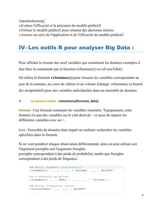 9
'machinelearning'.
Evaluer l'efficacité et la précision du modèle prédictif.
Utiliser le modèle prédictif pour orienter des décisions métiers.
Assurer un suivi de l'application et de l'efficacité du modèle prédictif.
IV- Les outils R pour analyser Big Data :
Pour afficher le résumé des neuf variables qui constituent les données exemples il
faut faire la commande par la fonction rxSummary() et rxCrossTabs().
On utilise la fonction rxSummary() pour résumer les variables correspondant au
jour de la semaine, au cours de clôture et au volume échangé. rxSummary () fournit
des récapitulatifs pour des variables individuelles dans un ensemble de données.
 La syntaxe simple : rxSummary(formula, data)
Formula : Une formule contenant les variables résumées. Typiquement, cette
formule n'a que des variables sur le côté droit du ~ et aussi de séparer les
différentes variables avec un +.
Data : Ensemble de données dans lequel on souhaite rechercher les variables
spécifiées dans la formule.
Si on veut pondérer chaque observation différemment, alors on peut utiliser soit
l'argument pweights soit l'argument fweights.
pweights correspondent à des poids de probabilité, tandis que fweights
correspondent à des poids de fréquence.
 