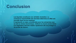 12
Les big-data constituent une véritable révolution. La
croissance exponentielle des données détermine en effet une
nouvelle façon de les employer.
Il représente un enjeu considérable pour les entreprises que
ce soit au niveau économique, médical ou encore social même
si la législation doit être établie rapidement afin de protéger la
vie privée de chacun.
Conclusion
 