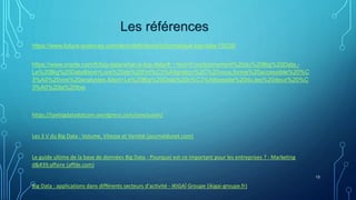13
Les références
https://www.futura-sciences.com/tech/definitions/informatique-big-data-15028/
https://www.oracle.com/fr/big-data/what-is-big-data/#:~:text=Fonctionnement%20du%20Big%20Data,-
Le%20Big%20Data&text=Lors%20de%20l'int%C3%A9gration%2C%20vous,forme%20accessible%20%C
3%A0%20vos%20analystes.&text=Le%20Big%20Data%20n%C3%A9cessite%20du,les%20deux%20%C
3%A0%20la%20fois
https://tpebigdatadotcom.wordpress.com/conclusion/
Les 3 V du Big Data : Volume, Vitesse et Variété (journaldunet.com)
Le guide ultime de la base de données Big Data - Pourquoi est-ce important pour les entreprises ? - Marketing
d'affaire (affde.com)
Big Data : applications dans différents secteurs d'activité - IKIGAÏ Groupe (ikigai-groupe.fr)
 