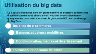 9
Le Big Data est utilisé dans un grand nombre de secteurs ou domaines
d’activité comme nous allons le voir. Nous en avons sélectionné
quelques-uns pour mettre en avant la grande variété des cas d’usage
du Big Data.
les sites de e-commerce
Banques et valeurs mobilières
Communication, médias et divertissement
Fournisseurs de soins de santé
Utilisation du big data
 