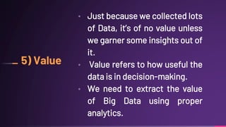 5) Value
• Just because we collected lots
of Data, it’s of no value unless
we garner some insights out of
it.
• Value refers to how useful the
data is in decision-making.
• We need to extract the value
of Big Data using proper
analytics.
 