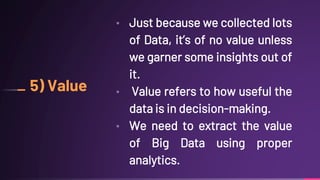 5) Value
• Just because we collected lots
of Data, it’s of no value unless
we garner some insights out of
it.
• Value refers to how useful the
data is in decision-making.
• We need to extract the value
of Big Data using proper
analytics.
 