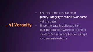 4) Veracity
• It refers to the assurance of
quality/integrity/credibility/accurac
y of the data.
• Since the data is collected from
multiple sources, we need to check
the data for accuracy before using it
for business insights.
 