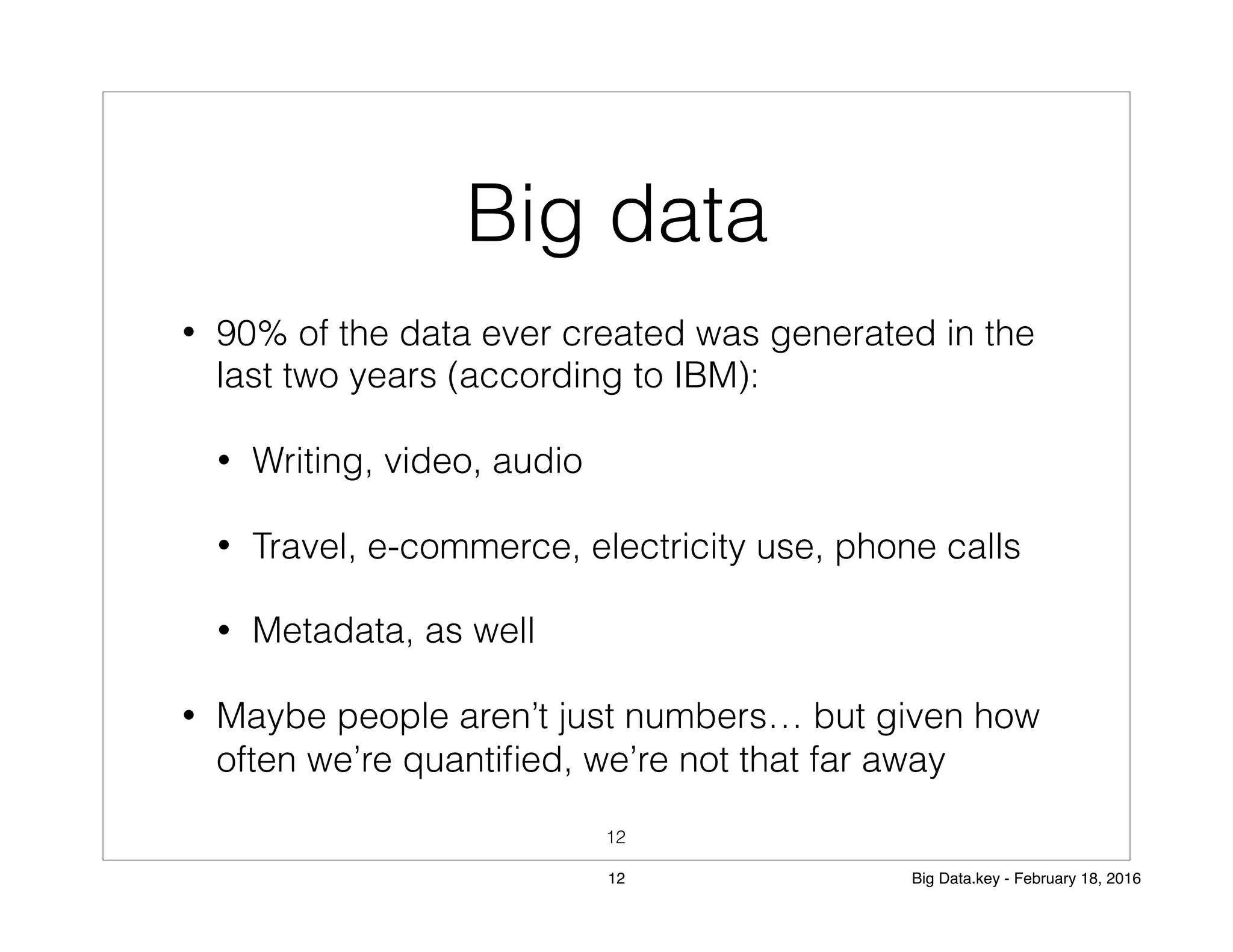 Big data
• 90% of the data ever created was generated in the
last two years (according to IBM):
• Writing, video, audio
• Travel, e-commerce, electricity use, phone calls
• Metadata, as well
• Maybe people aren’t just numbers… but given how
often we’re quantiﬁed, we’re not that far away
12
12 Big Data.key - February 18, 2016
 