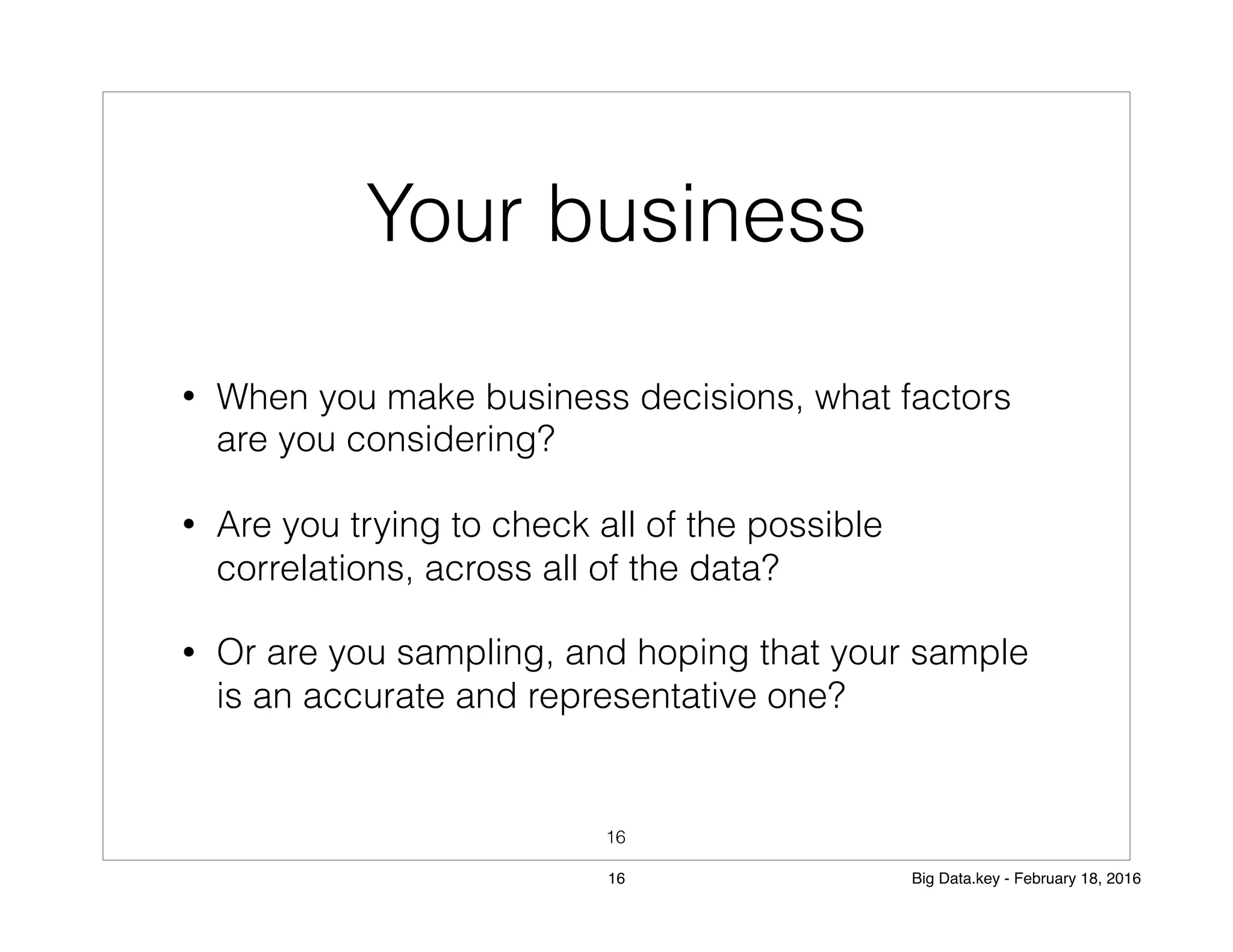 Your business
• When you make business decisions, what factors
are you considering?
• Are you trying to check all of the possible
correlations, across all of the data?
• Or are you sampling, and hoping that your sample
is an accurate and representative one?
16
16 Big Data.key - February 18, 2016
 