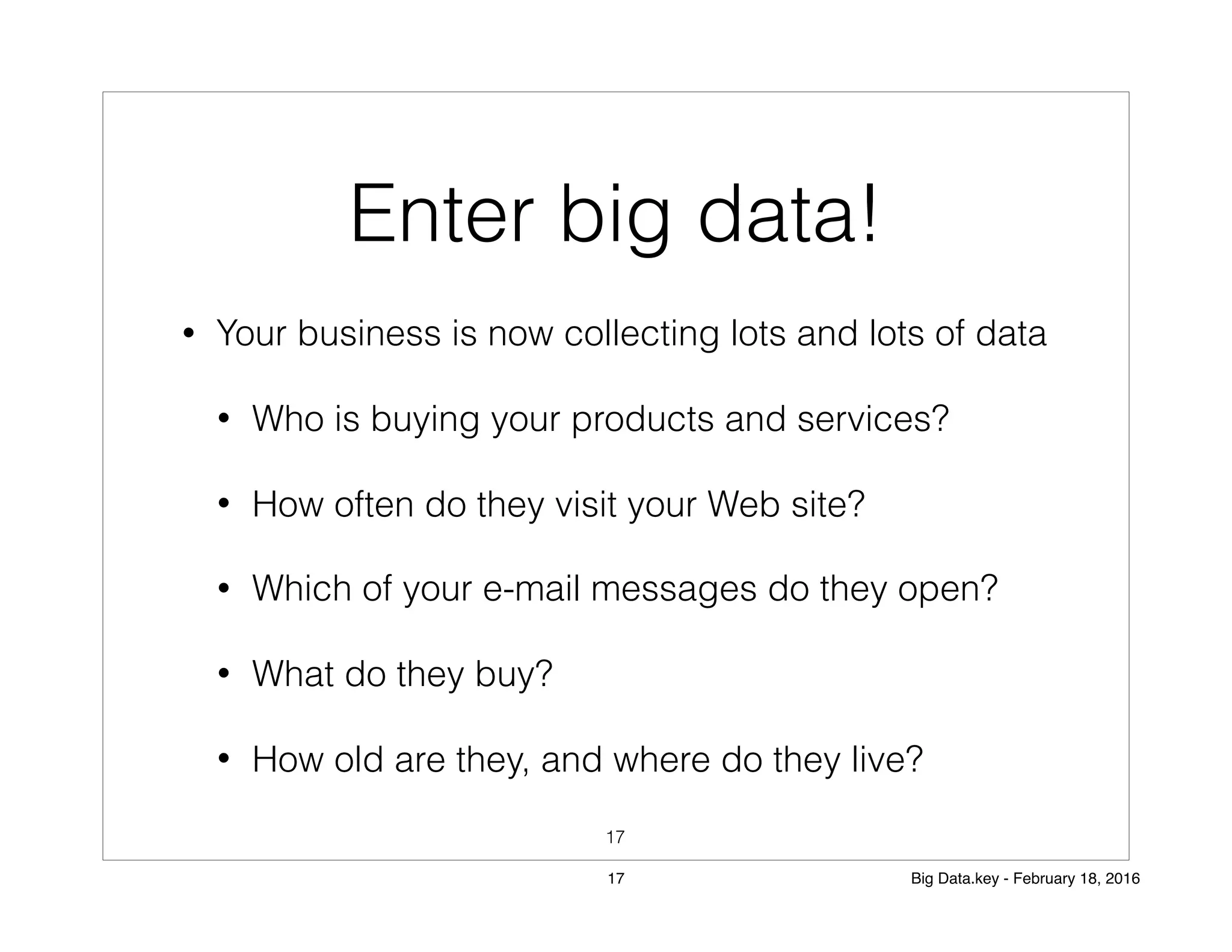 • Your business is now collecting lots and lots of data
• Who is buying your products and services?
• How often do they visit your Web site?
• Which of your e-mail messages do they open?
• What do they buy?
• How old are they, and where do they live?
Enter big data!
17
17 Big Data.key - February 18, 2016
 