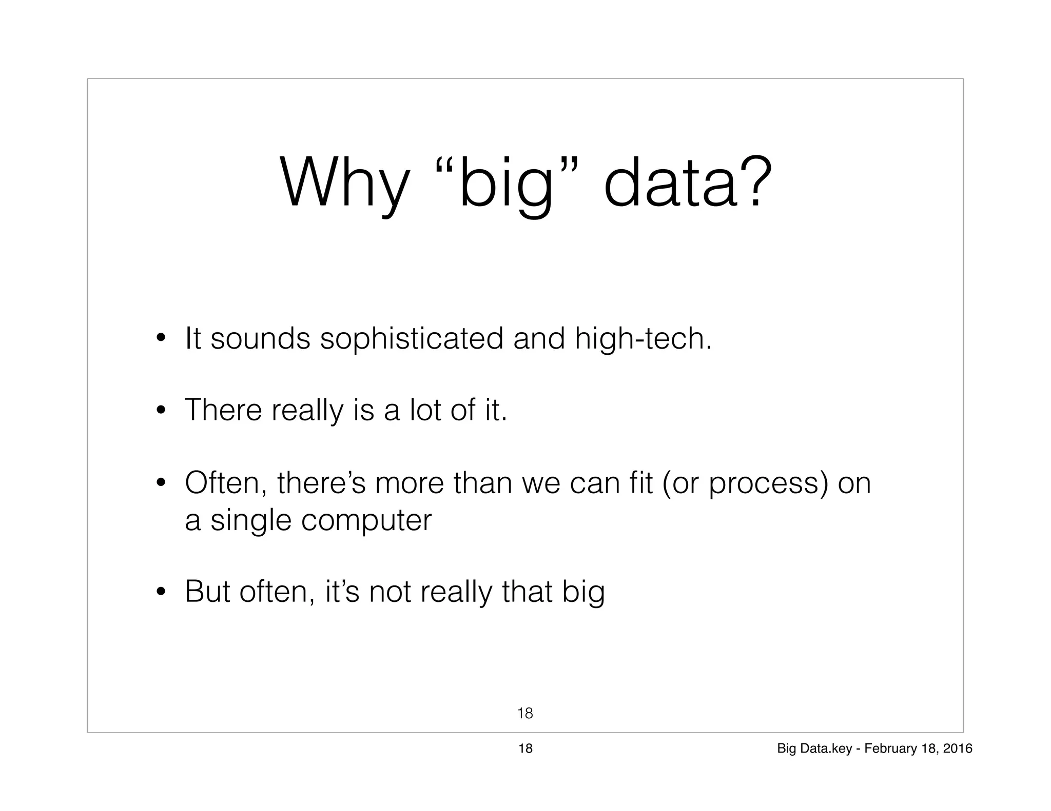 Why “big” data?
• It sounds sophisticated and high-tech.
• There really is a lot of it.
• Often, there’s more than we can ﬁt (or process) on
a single computer
• But often, it’s not really that big
18
18 Big Data.key - February 18, 2016
 