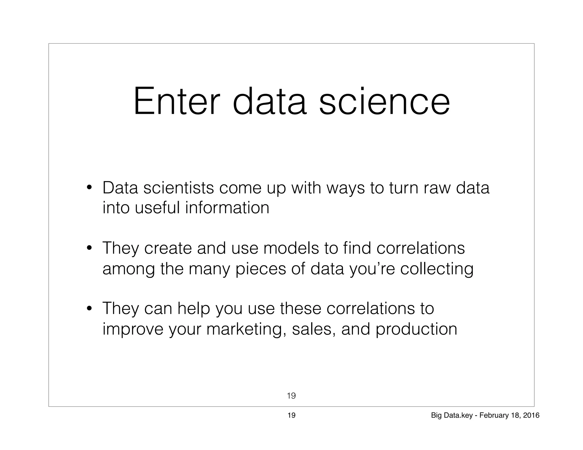 Enter data science
• Data scientists come up with ways to turn raw data
into useful information
• They create and use models to ﬁnd correlations
among the many pieces of data you’re collecting
• They can help you use these correlations to
improve your marketing, sales, and production
19
19 Big Data.key - February 18, 2016
 