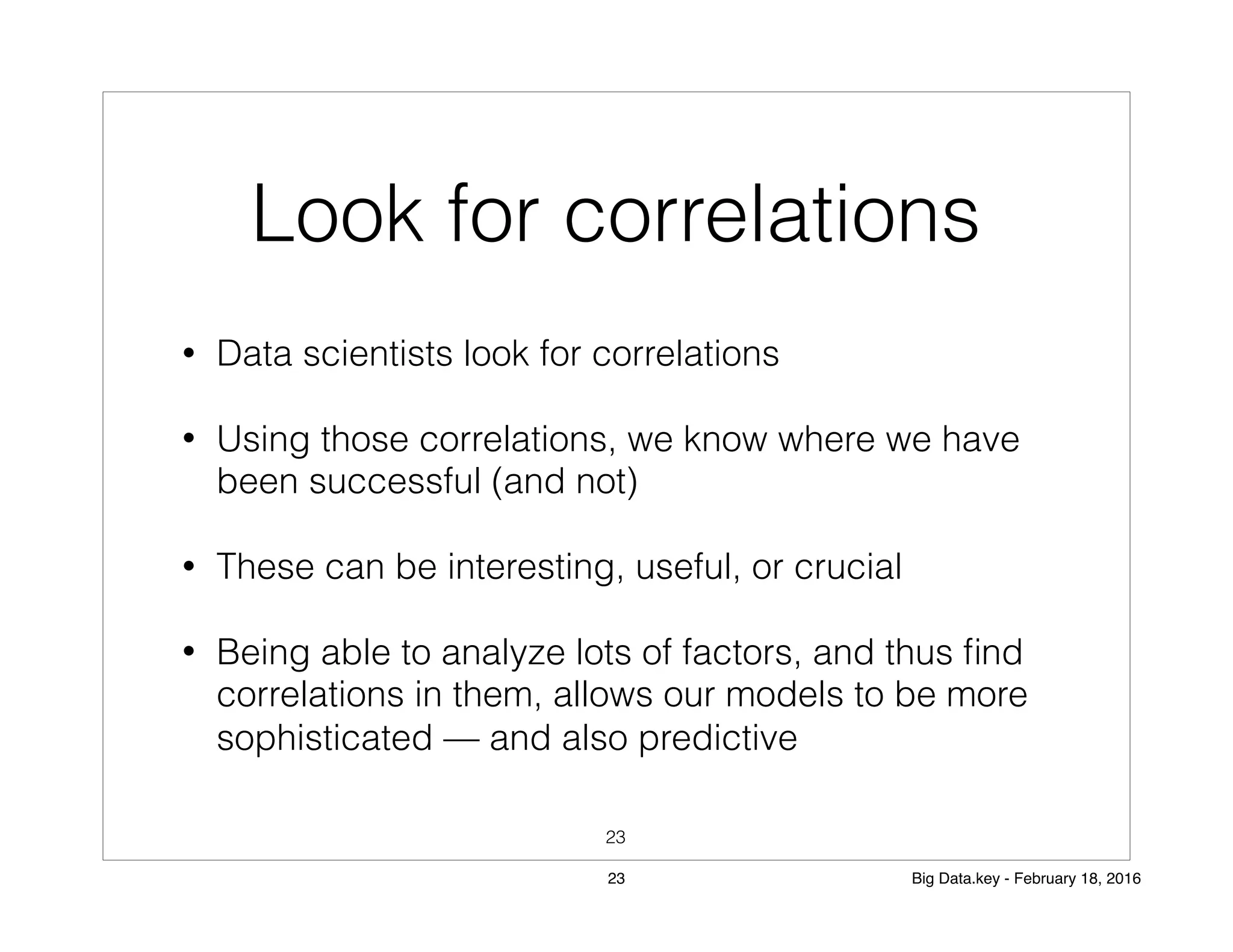 Look for correlations
• Data scientists look for correlations
• Using those correlations, we know where we have
been successful (and not)
• These can be interesting, useful, or crucial
• Being able to analyze lots of factors, and thus ﬁnd
correlations in them, allows our models to be more
sophisticated — and also predictive
23
23 Big Data.key - February 18, 2016
 