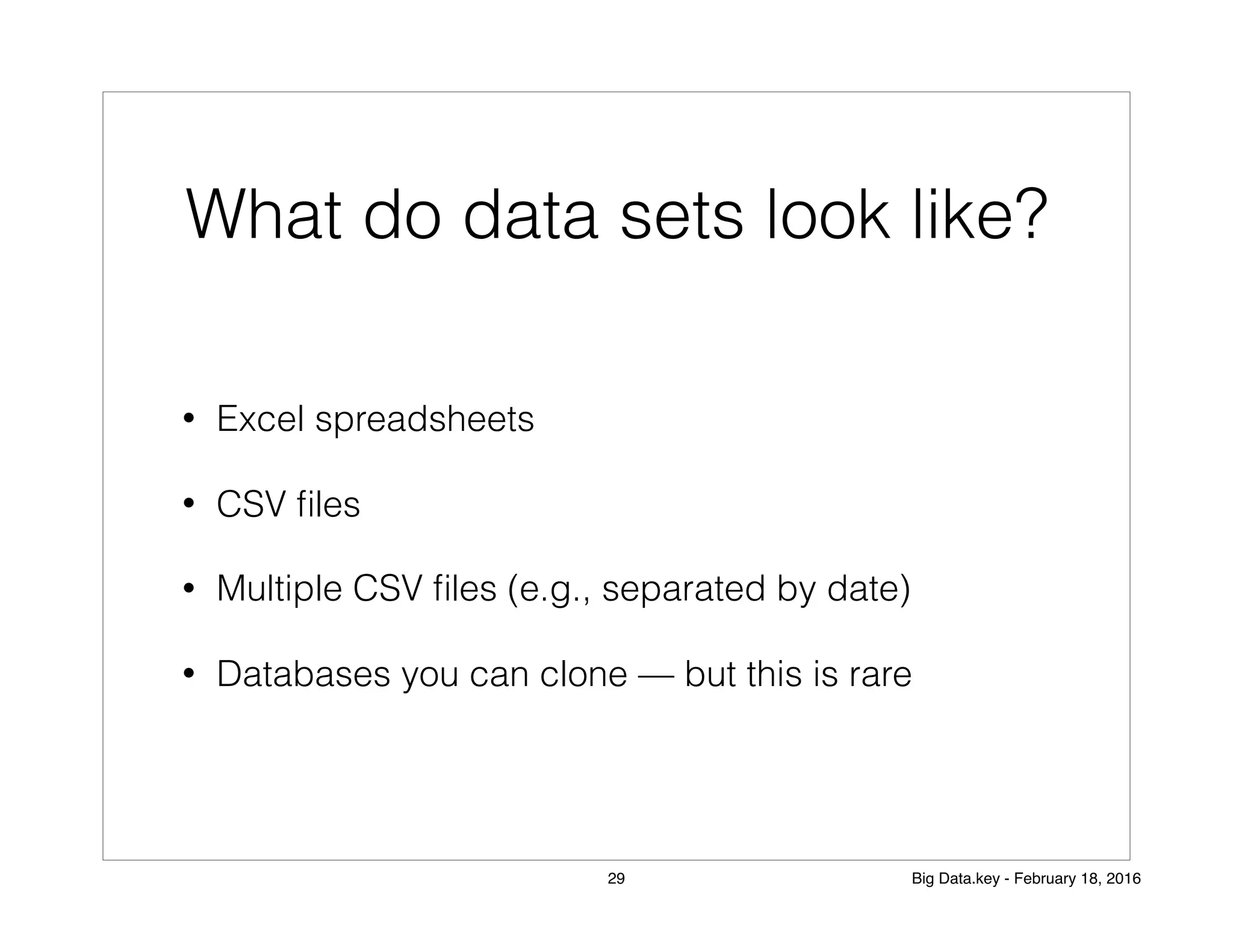 What do data sets look like?
• Excel spreadsheets
• CSV ﬁles
• Multiple CSV ﬁles (e.g., separated by date)
• Databases you can clone — but this is rare
29 Big Data.key - February 18, 2016
 