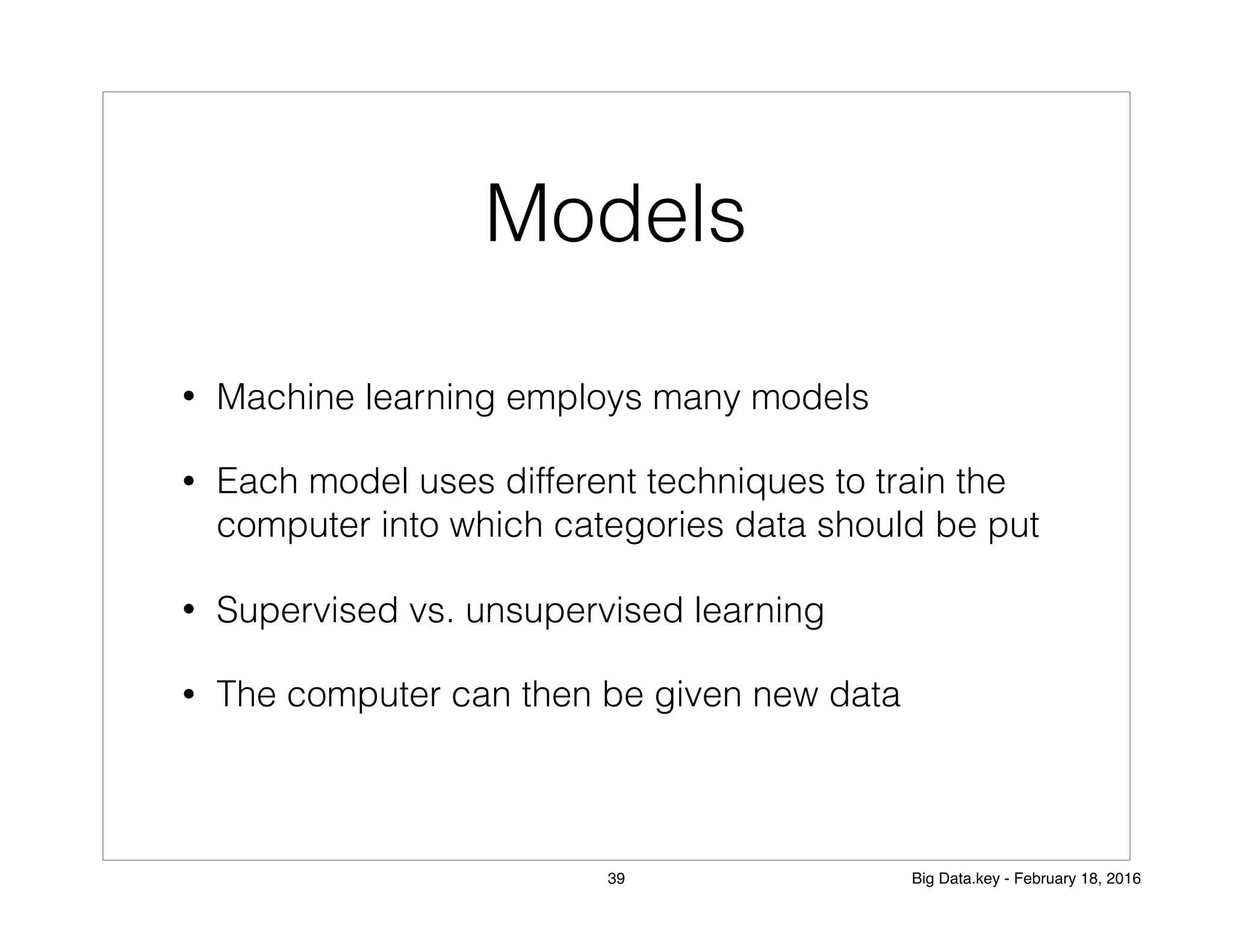 Models
• Machine learning employs many models
• Each model uses different techniques to train the
computer into which categories data should be put
• Supervised vs. unsupervised learning
• The computer can then be given new data
39 Big Data.key - February 18, 2016
 