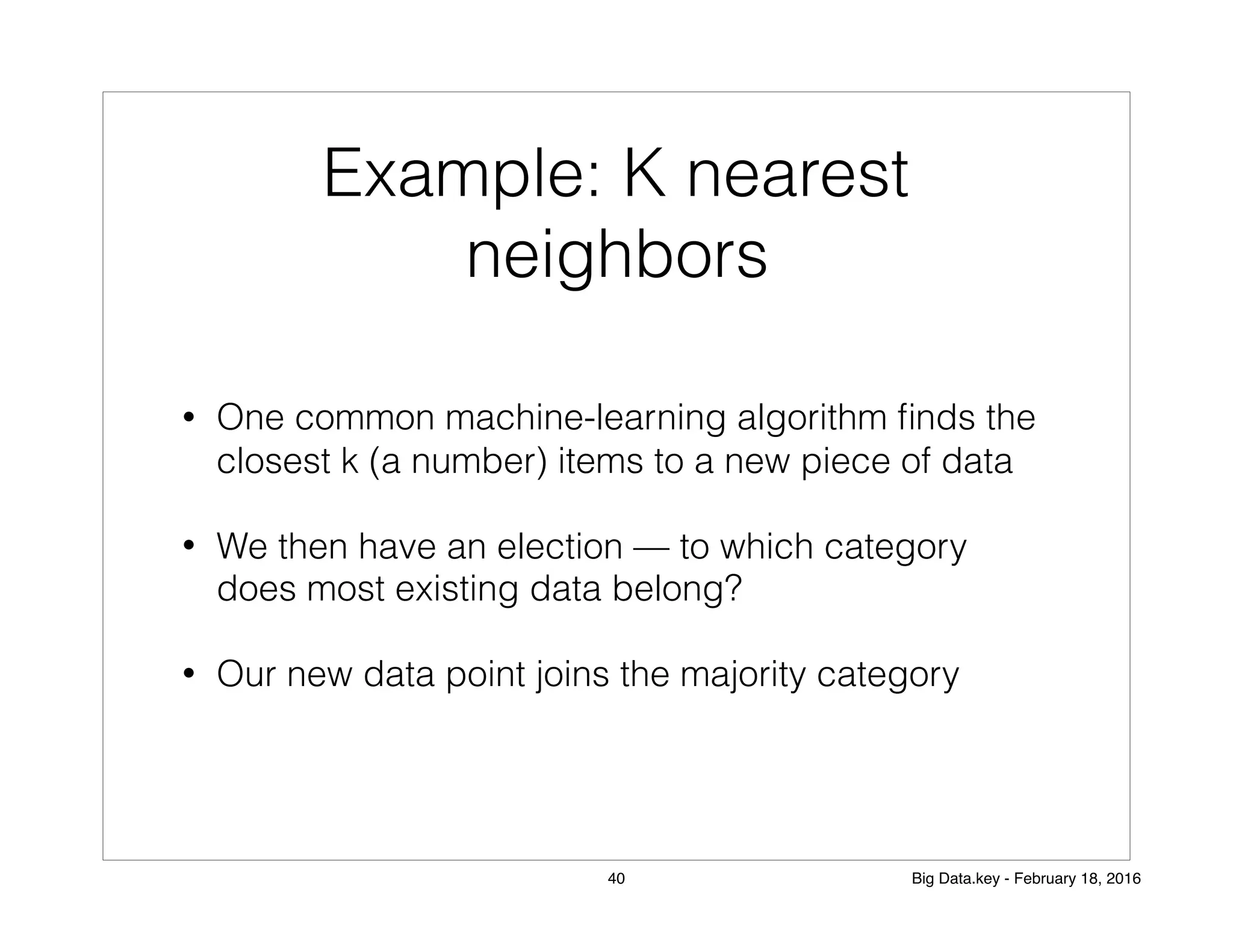 Example: K nearest
neighbors
• One common machine-learning algorithm ﬁnds the
closest k (a number) items to a new piece of data
• We then have an election — to which category
does most existing data belong?
• Our new data point joins the majority category
40 Big Data.key - February 18, 2016
 