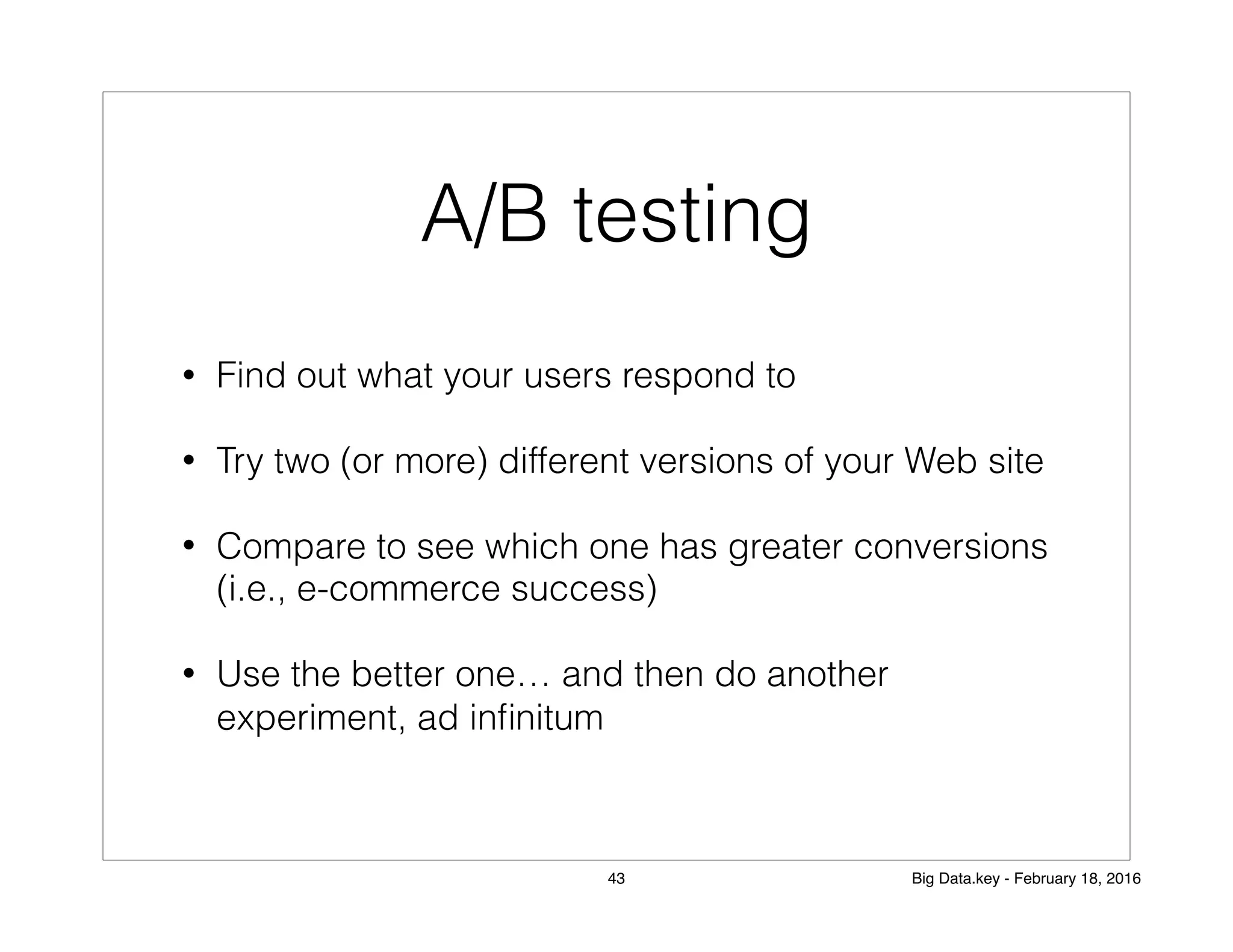 A/B testing
• Find out what your users respond to
• Try two (or more) different versions of your Web site
• Compare to see which one has greater conversions
(i.e., e-commerce success)
• Use the better one… and then do another
experiment, ad inﬁnitum
43 Big Data.key - February 18, 2016
 