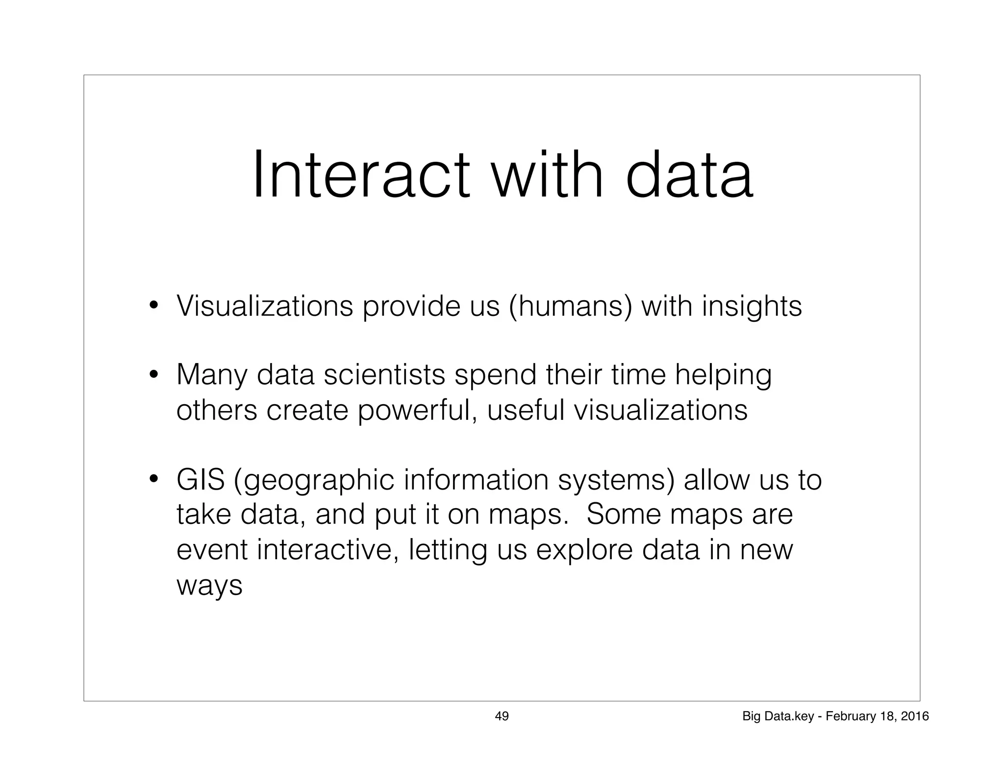 Interact with data
• Visualizations provide us (humans) with insights
• Many data scientists spend their time helping
others create powerful, useful visualizations
• GIS (geographic information systems) allow us to
take data, and put it on maps. Some maps are
event interactive, letting us explore data in new
ways
49 Big Data.key - February 18, 2016
 