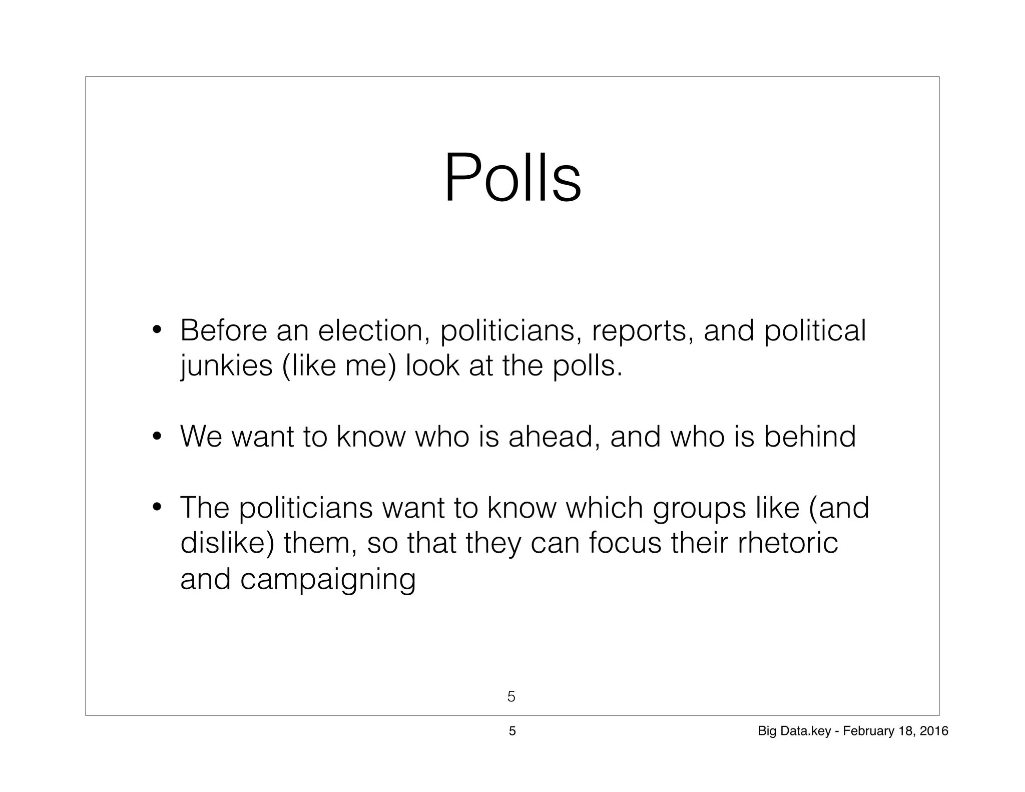 Polls
• Before an election, politicians, reports, and political
junkies (like me) look at the polls.
• We want to know who is ahead, and who is behind
• The politicians want to know which groups like (and
dislike) them, so that they can focus their rhetoric
and campaigning
5
5 Big Data.key - February 18, 2016
 