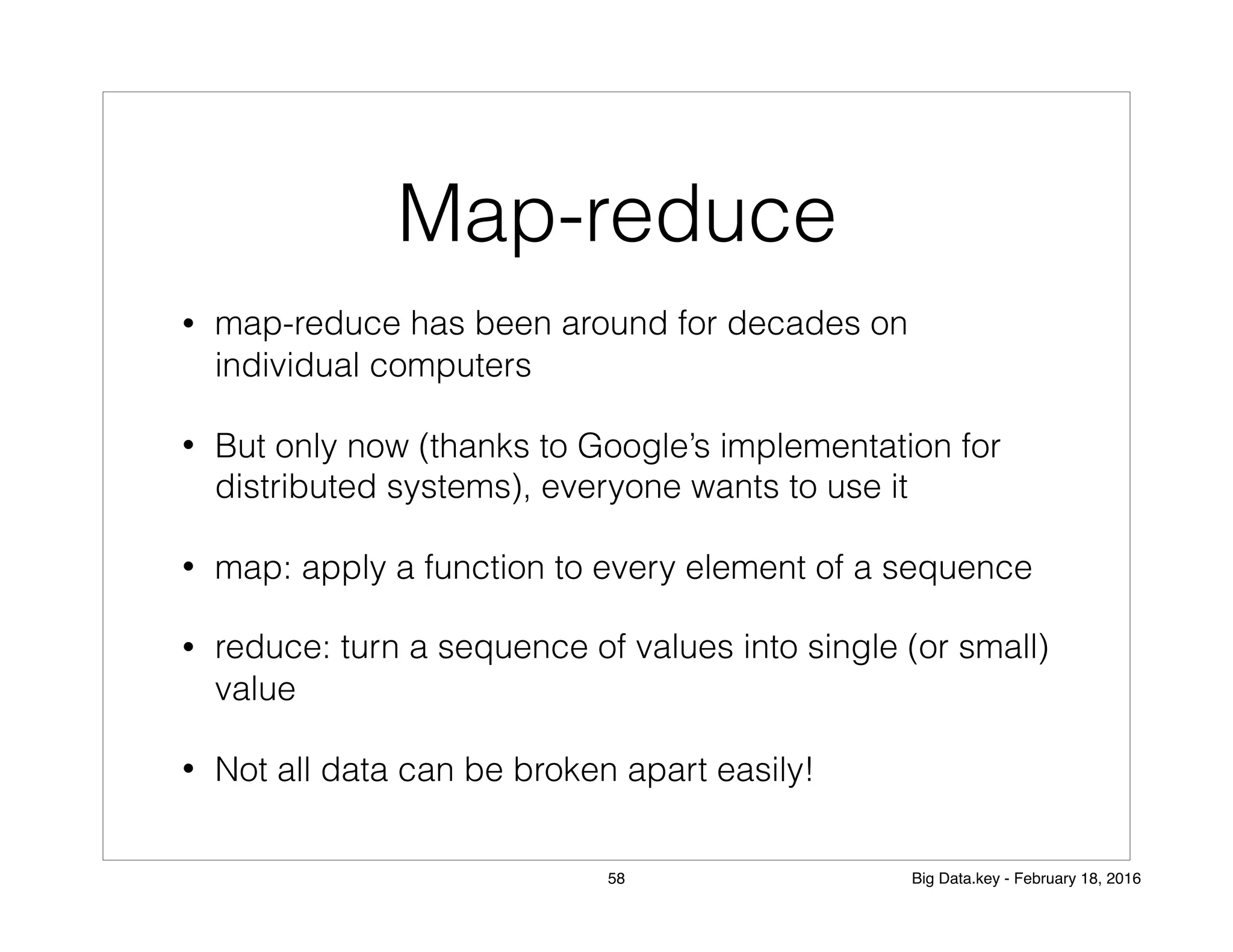 Map-reduce
• map-reduce has been around for decades on
individual computers
• But only now (thanks to Google’s implementation for
distributed systems), everyone wants to use it
• map: apply a function to every element of a sequence
• reduce: turn a sequence of values into single (or small)
value
• Not all data can be broken apart easily!
58 Big Data.key - February 18, 2016
 