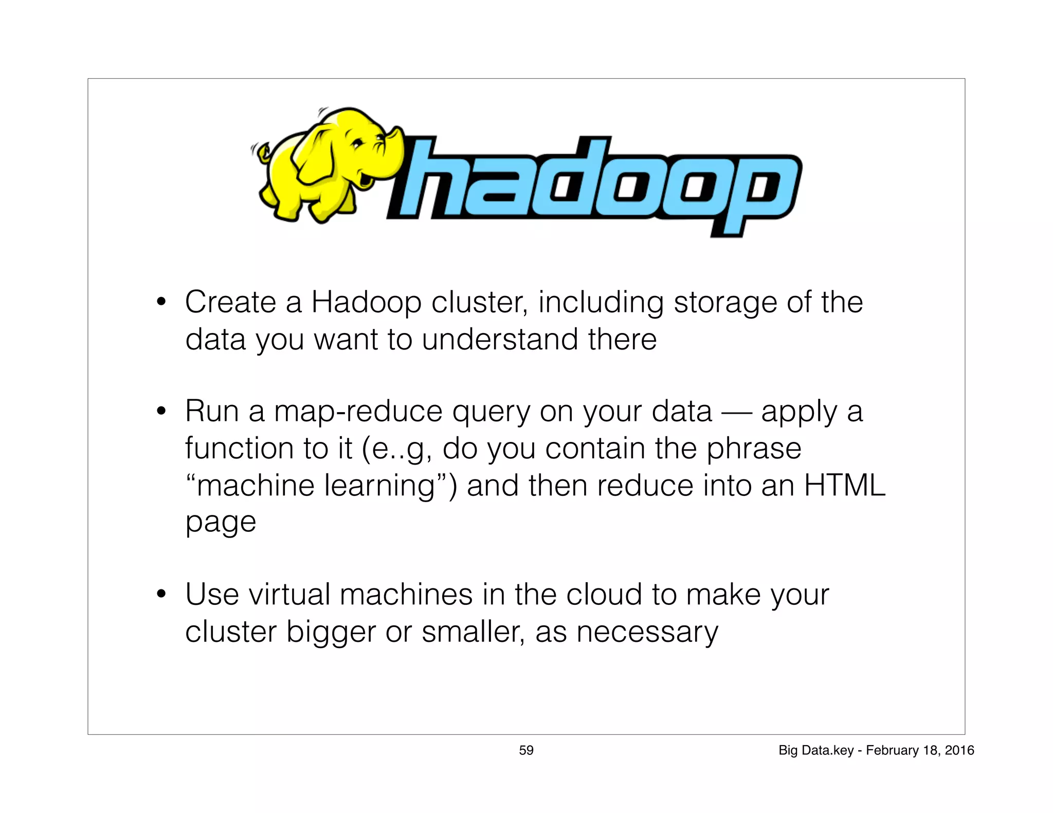 • Create a Hadoop cluster, including storage of the
data you want to understand there
• Run a map-reduce query on your data — apply a
function to it (e..g, do you contain the phrase
“machine learning”) and then reduce into an HTML
page
• Use virtual machines in the cloud to make your
cluster bigger or smaller, as necessary
59 Big Data.key - February 18, 2016
 