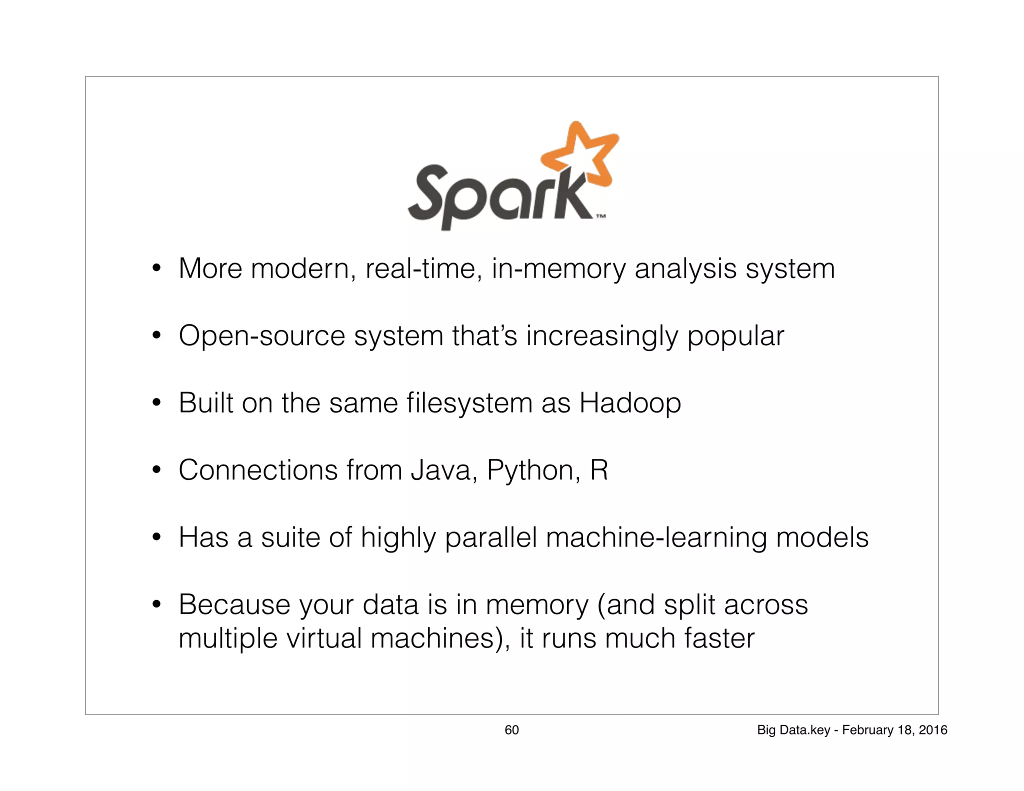 • More modern, real-time, in-memory analysis system
• Open-source system that’s increasingly popular
• Built on the same ﬁlesystem as Hadoop
• Connections from Java, Python, R
• Has a suite of highly parallel machine-learning models
• Because your data is in memory (and split across
multiple virtual machines), it runs much faster
60 Big Data.key - February 18, 2016
 