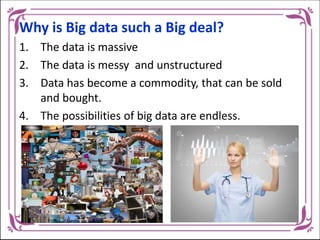Why is Big data such a Big deal?
1. The data is massive
2. The data is messy and unstructured
3. Data has become a commodity, that can be sold
and bought.
4. The possibilities of big data are endless.
 