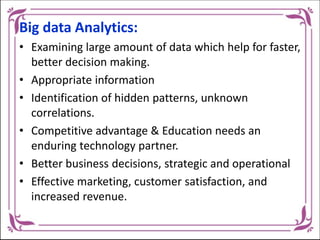 Big data Analytics:
• Examining large amount of data which help for faster,
better decision making.
• Appropriate information
• Identification of hidden patterns, unknown
correlations.
• Competitive advantage & Education needs an
enduring technology partner.
• Better business decisions, strategic and operational
• Effective marketing, customer satisfaction, and
increased revenue.
 