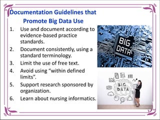 Documentation Guidelines that
Promote Big Data Use
1. Use and document according to
evidence-based practice
standards.
2. Document consistently, using a
standard terminology.
3. Limit the use of free text.
4. Avoid using “within defined
limits”.
5. Support research sponsored by
organization.
6. Learn about nursing informatics.
 