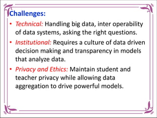 Challenges:
• Technical: Handling big data, inter operability
of data systems, asking the right questions.
• Institutional: Requires a culture of data driven
decision making and transparency in models
that analyze data.
• Privacy and Ethics: Maintain student and
teacher privacy while allowing data
aggregation to drive powerful models.
 