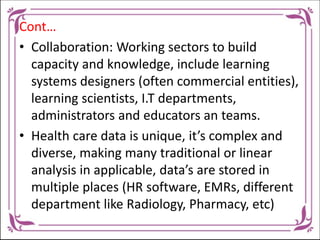 Cont…
• Collaboration: Working sectors to build
capacity and knowledge, include learning
systems designers (often commercial entities),
learning scientists, I.T departments,
administrators and educators an teams.
• Health care data is unique, it’s complex and
diverse, making many traditional or linear
analysis in applicable, data’s are stored in
multiple places (HR software, EMRs, different
department like Radiology, Pharmacy, etc)
 