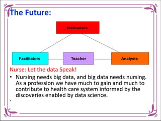 The Future:
Nurse: Let the data Speak!
• Nursing needs big data, and big data needs nursing.
As a profession we have much to gain and much to
contribute to health care system informed by the
discoveries enabled by data science.
`
Instructors
Facilitators Teacher Analysts
 