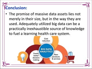 Conclusion:
• The promise of massive data assets lies not
merely in their size, but in the way they are
used. Adequately utilized big data can be a
practically inexhaustible source of knowledge
to fuel a learning health care system.
 