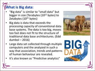 What is Big data:
• “Big data” is similar to “small data” but
bigger in size (Terabytes (1012 bytes) to
Zetabytes (1021 bytes)
• Big data is data that exceeds the
processing capacity of conventional data
base systems. The data is too big, moves
too fast does not fit to the structure of
traditional data base architectures. (Edd
dumbol – 2016)
• Large data set collected through multiple
computers and the analyzed in such a
way that association, trends and patterns
of human behaviour are revealed.
• It’s also known as “Predictive analytics”
 