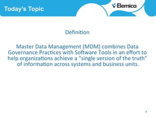Today’s Topic
3	
  
Deﬁni6on	
  	
  
	
  
Master	
  Data	
  Management	
  (MDM)	
  combines	
  Data	
  
Governance	
  Prac6ces	
  with	
  SoCware	
  Tools	
  in	
  an	
  eﬀort	
  to	
  
help	
  organiza6ons	
  achieve	
  a	
  "single	
  version	
  of	
  the	
  truth"	
  
of	
  informa6on	
  across	
  systems	
  and	
  business	
  units.	
  
 