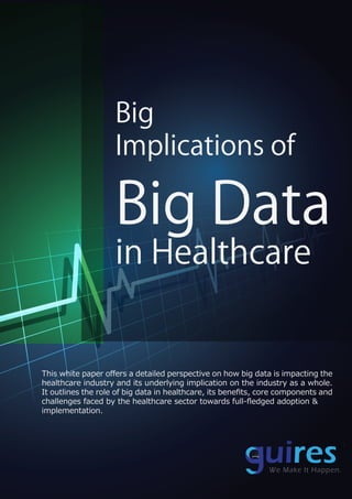 Big
Implications of
Big Data
in Healthcare
This white paper oﬀers a detailed perspective on how big data is impacting the
healthcare industry and its underlying implication on the industry as a whole.
It outlines the role of big data in healthcare, its beneﬁts, core components and
challenges faced by the healthcare sector towards full-ﬂedged adoption &
implementation.
R
We Make It Happen.
 