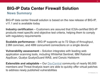 13




BIG-IP Data Center Firewall Solution
News Summary

BIG-IP data center firewall solution is based on the new release of BIG-IP,
v11.1 and is available today

Industry certification ‒ Customers are assured that ICSA-certified BIG-IP
products meet specific and objective test criteria, helping them to comply
with regulatory requirements

Scalable performance – BIG-IP supports up to 72 Gbps of throughput,
2.8M conn/sec, and 48M concurrent connections on a single device

Vulnerability assessment – Solution integrates with leading web
application scanning tools, including WhiteHat Sentinel, IBM Rational
AppScan, Qualys QualysGuard WAS, and Cenzic Hailstorm

Extensible and adaptable – Our DevCentral community of nearly 90,000
members and Threat Analysis team are able to quickly offer virtual patches
to address newly published vulnerabilities
                                                                    © F5 Networks, Inc.
 