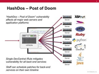 9




HashDos – Post of Doom
“HashDos – Post of Doom” vulnerability
affects all major web servers and
application platforms




Single DevCentral iRule mitigates
vulnerability for all back end services

Staff can schedule patches for back-end
services on their own timeline
                                          © F5 Networks, Inc.
 