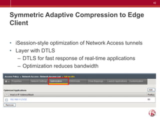 42




Symmetric Adaptive Compression to Edge
Client

• iSession-style optimization of Network Access tunnels
• Layer with DTLS
   – DTLS for fast response of real-time applications
   – Optimization reduces bandwidth
 