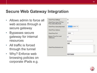 44




Secure Web Gateway Integration

• Allows admin to force all
  web access through a
  secure gateway
• Bypasses secure
  gateway for internal
  resources
• All traffic is forced
  through the tunnel
• Why? Enforce web
  browsing policies on
  corporate iPads e.g.
 